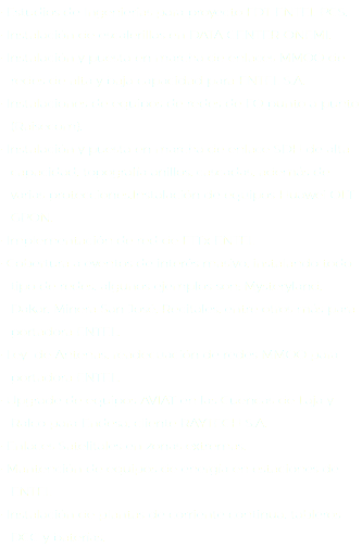 ∙ Estudios de Ingenierías para proyecto FDT ENTEL PCS. ∙ Instalación de escalerillas en DATA CENTER ONEMI. ∙ Instalación y puesta en marcha de enlaces MMOO de redes de alta y baja capacidad para ENTEL S.A. ∙ Instalaciones de equipos de redes de FO punto a punto (Raisecom). ∙ Instalación y puesta en marcha de enlace SDH de alta capacidad, topografía anillos, cascadas, además de varias protecciones.Instalación de equipos Huawei OLT GPON. • Implementación de red de FTTx ENTEL • Cobertura a eventos de interés masivo, instalando todo tipo de redes, algunos ejemplos son: Mysteryland, Dakar, Minera San José, Recitales, entre otros más para portadora ENTEL. • Ley de Antenas, readecuación de redes MMOO para portadora ENTEL. • Upgrade de equipos AVIAT en las Cuencas de Laja y Ralco para Endesa, cliente RAYTECH S.A. • Enlaces Satelitales en zonas extremas. • Mantención de equipos de energía en estaciones de ENTEL • Instalación de plantas de corriente continua, tableros DCC y baterías.